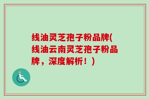 线油灵芝孢子粉品牌(线油云南灵芝孢子粉品牌，深度解析！)