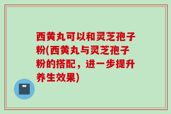西黄丸可以和灵芝孢子粉(西黄丸与灵芝孢子粉的搭配，进一步提升养生效果)