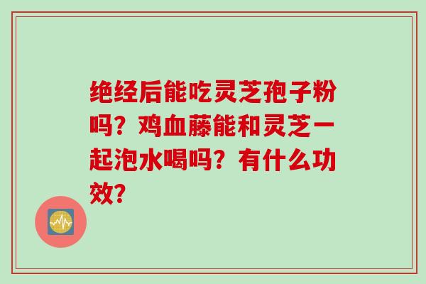 绝经后能吃灵芝孢子粉吗?鸡藤能和灵芝一起泡水喝吗?有什么功效? 绝经后能吃灵芝孢子粉吗?鸡藤能和灵芝一起泡水喝吗?有什么功效?
