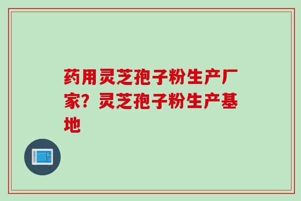 药用灵芝孢子粉生产厂家?灵芝孢子粉生产基地 药用灵芝孢子粉生产厂家?灵芝孢子粉生产基地