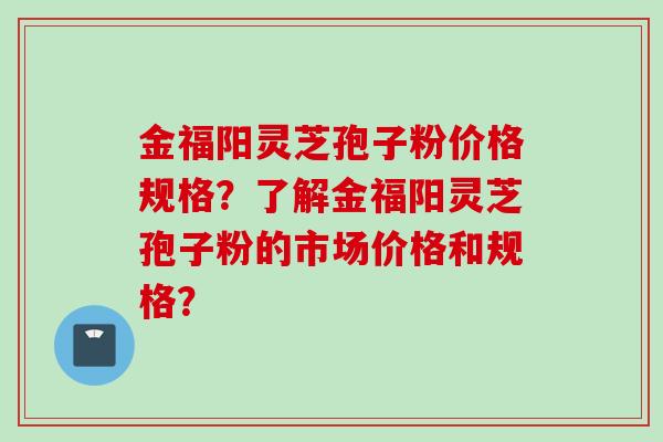 金福阳灵芝孢子粉价格规格？了解金福阳灵芝孢子粉的市场价格和规格？
