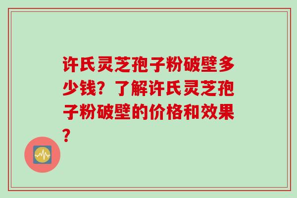 许氏灵芝孢子粉破壁多少钱?了解许氏灵芝孢子粉破壁的价格和效果? 许氏灵芝孢子粉破壁多少钱?了解许氏灵芝孢子粉破壁的价格和效果?