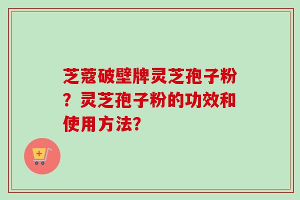 芝蔻破壁牌灵芝孢子粉?灵芝孢子粉的功效和使用方法? 芝蔻破壁牌灵芝孢子粉?灵芝孢子粉的功效和使用方法?