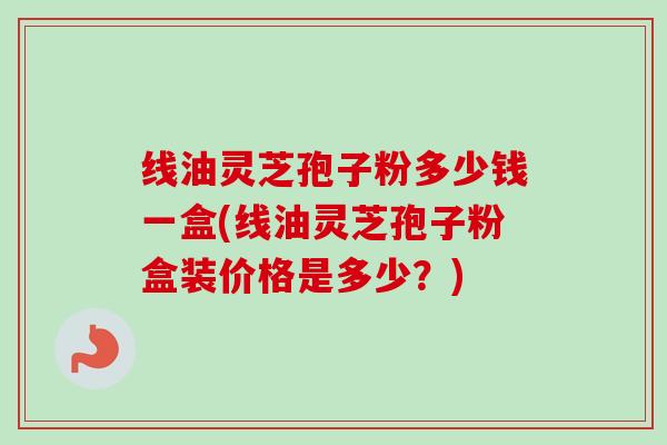 线油灵芝孢子粉多少钱一盒(线油灵芝孢子粉盒装价格是多少？)