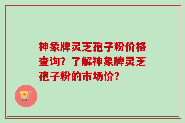 神象牌灵芝孢子粉价格查询？了解神象牌灵芝孢子粉的市场价？