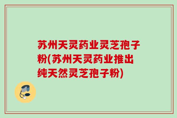 苏州天灵药业灵芝孢子粉(苏州天灵药业推出纯天然灵芝孢子粉)