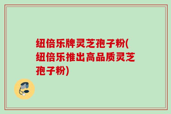 纽倍乐牌灵芝孢子粉(纽倍乐推出高品质灵芝孢子粉)