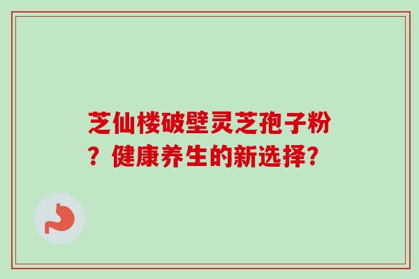 芝仙楼破壁灵芝孢子粉？健康养生的新选择？