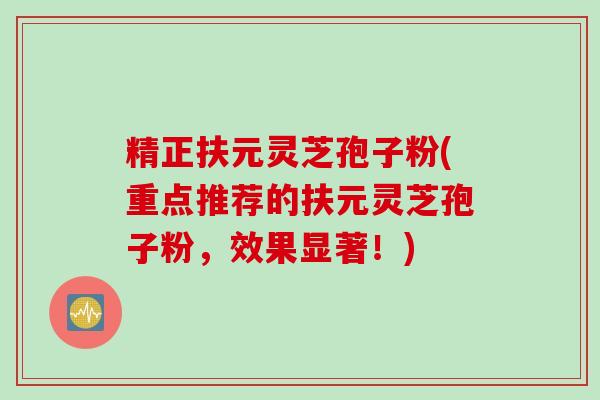 精正扶元灵芝孢子粉(重点推荐的扶元灵芝孢子粉，效果显著！)