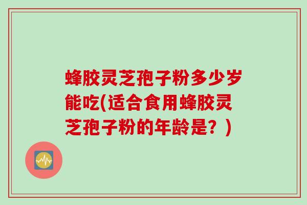 蜂胶灵芝孢子粉多少岁能吃(适合食用蜂胶灵芝孢子粉的年龄是？)