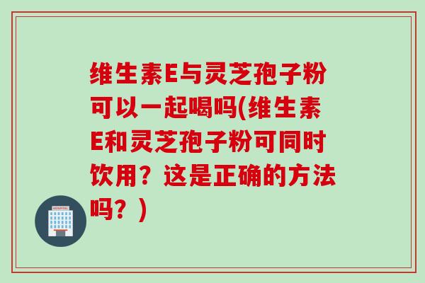 维生素E与灵芝孢子粉可以一起喝吗(维生素E和灵芝孢子粉可同时饮用？这是正确的方法吗？)