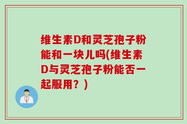 维生素D和灵芝孢子粉能和一块儿吗(维生素D与灵芝孢子粉能否一起服用？)