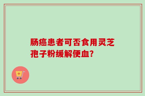 肠癌患者可否食用灵芝孢子粉缓解便血？