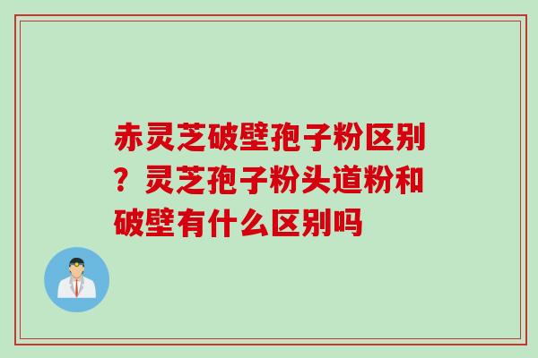 赤灵芝破壁孢子粉区别?灵芝孢子粉头道粉和破壁有什么区别吗 赤灵芝破壁孢子粉区别?灵芝孢子粉头道粉和破壁有什么区别吗