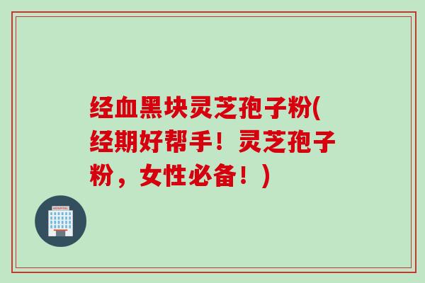 经黑块灵芝孢子粉(经期好帮手!灵芝孢子粉,女性必备!) 经黑块灵芝孢子粉(经期好帮手!灵芝孢子粉,女性必备!)