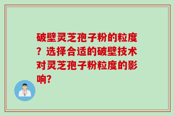 破壁灵芝孢子粉的粒度？选择合适的破壁技术对灵芝孢子粉粒度的影响？