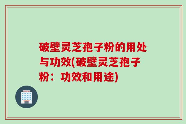破壁灵芝孢子粉的用处与功效(破壁灵芝孢子粉：功效和用途)
