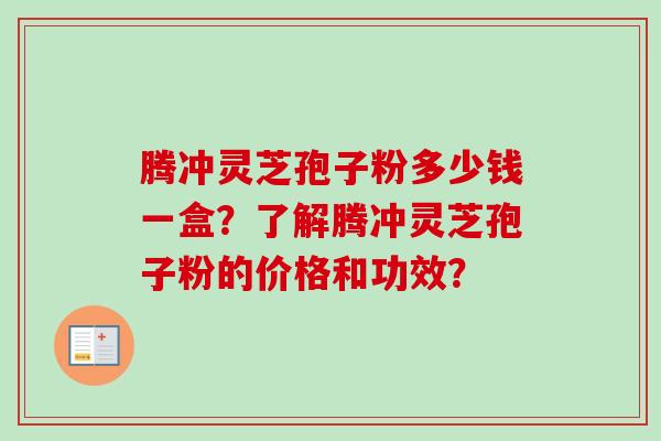 腾冲灵芝孢子粉多少钱一盒？了解腾冲灵芝孢子粉的价格和功效？