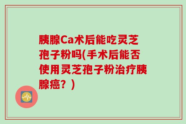 胰腺Ca术后能吃灵芝孢子粉吗(手术后能否使用灵芝孢子粉治疗胰腺癌？)