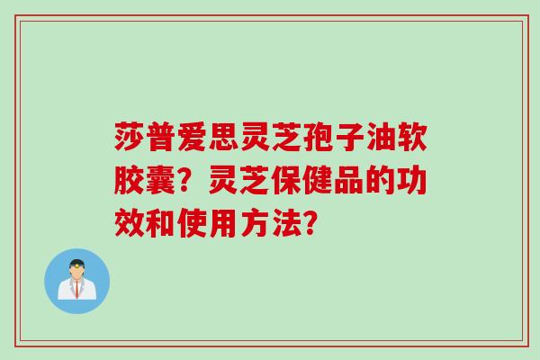 莎普爱思灵芝孢子油软胶囊？灵芝保健品的功效和使用方法？