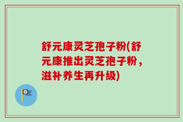 舒元康灵芝孢子粉(舒元康推出灵芝孢子粉，滋补养生再升级)