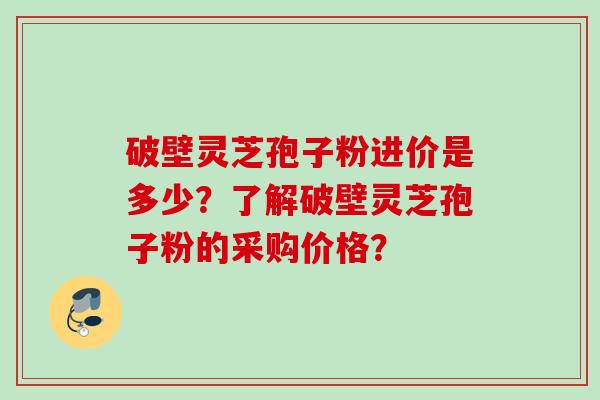 破壁灵芝孢子粉进价是多少？了解破壁灵芝孢子粉的采购价格？