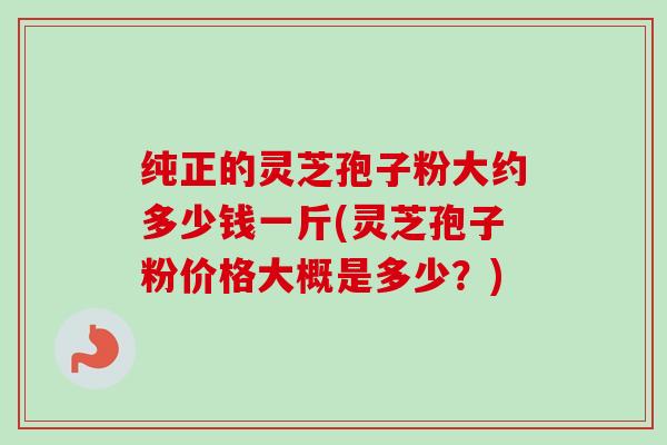 纯正的灵芝孢子粉大约多少钱一斤(灵芝孢子粉价格大概是多少？)
