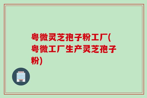 粤微灵芝孢子粉工厂(粤微工厂生产灵芝孢子粉)