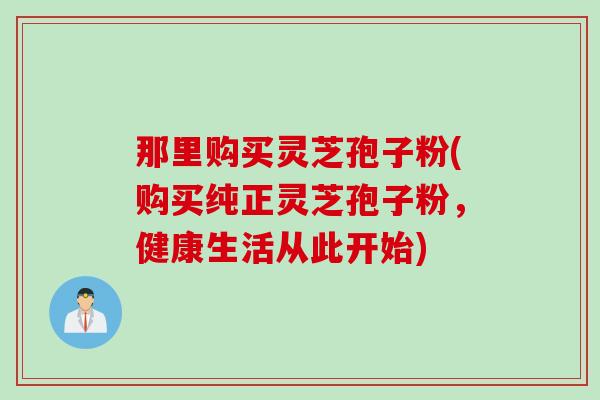 那里购买灵芝孢子粉(购买纯正灵芝孢子粉，健康生活从此开始)