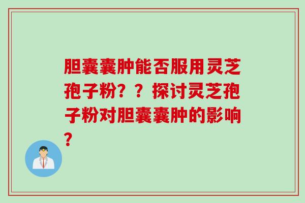胆囊囊肿能否服用灵芝孢子粉？？探讨灵芝孢子粉对胆囊囊肿的影响？