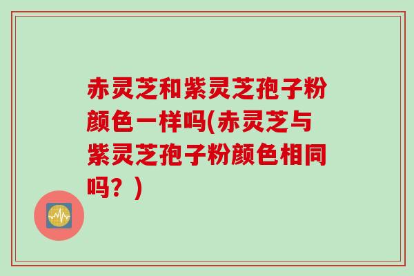 赤灵芝和紫灵芝孢子粉颜色一样吗(赤灵芝与紫灵芝孢子粉颜色相同吗?) 赤灵芝和紫灵芝孢子粉颜色一样吗(赤灵芝与紫灵芝孢子粉颜色相同吗?)