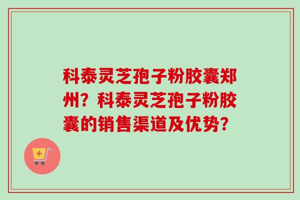 科泰灵芝孢子粉胶囊郑州？科泰灵芝孢子粉胶囊的销售渠道及优势？