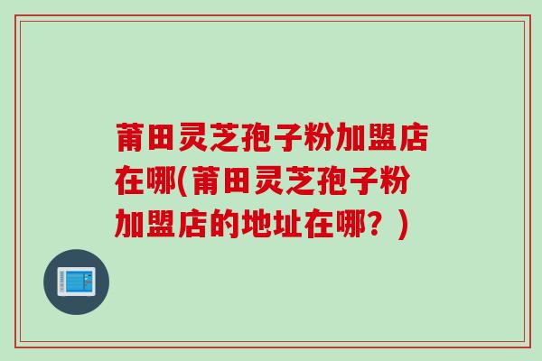 莆田灵芝孢子粉加盟店在哪(莆田灵芝孢子粉加盟店的地址在哪?) 莆田灵芝孢子粉加盟店在哪(莆田灵芝孢子粉加盟店的地址在哪?)