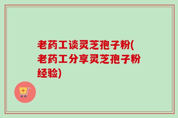 老药工谈灵芝孢子粉(老药工分享灵芝孢子粉经验)