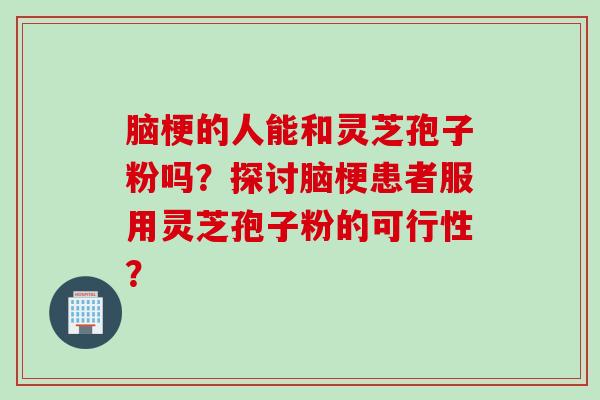 脑梗的人能和灵芝孢子粉吗？探讨脑梗患者服用灵芝孢子粉的可行性？
