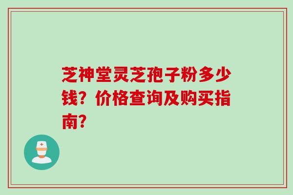 芝神堂灵芝孢子粉多少钱？价格查询及购买指南？