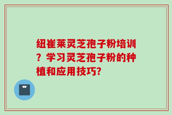 纽崔莱灵芝孢子粉培训？学习灵芝孢子粉的种植和应用技巧？