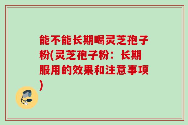 能不能长期喝灵芝孢子粉(灵芝孢子粉：长期服用的效果和注意事项)
