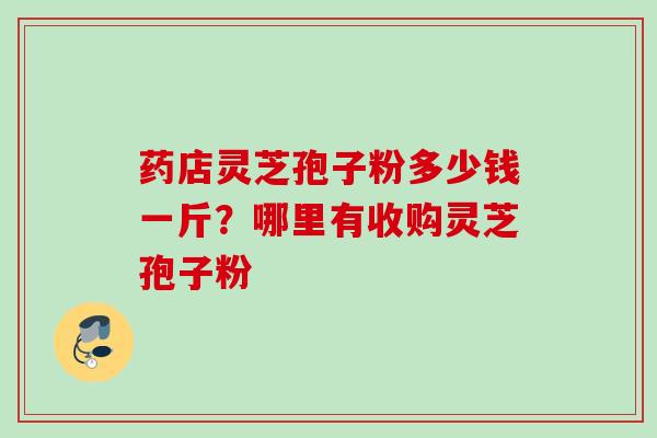 药店灵芝孢子粉多少钱一斤？哪里有收购灵芝孢子粉