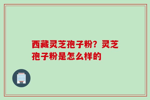 西藏灵芝孢子粉?灵芝孢子粉是怎么样的 西藏灵芝孢子粉?灵芝孢子粉是怎么样的