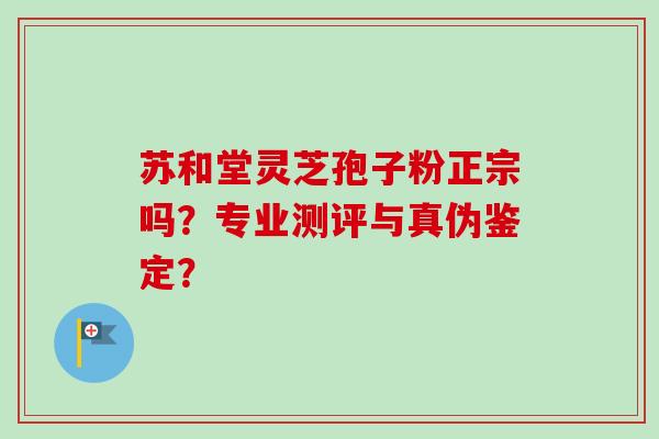 苏和堂灵芝孢子粉正宗吗?专业测评与真伪鉴定? 苏和堂灵芝孢子粉正宗吗?专业测评与真伪鉴定?