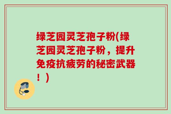 绿芝园灵芝孢子粉(绿芝园灵芝孢子粉，提升免疫抗疲劳的秘密武器！)