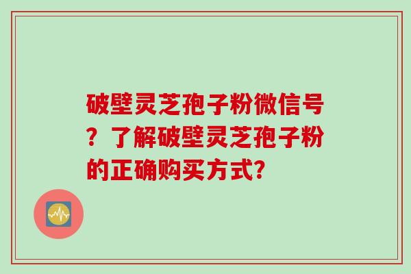 破壁灵芝孢子粉微信号？了解破壁灵芝孢子粉的正确购买方式？