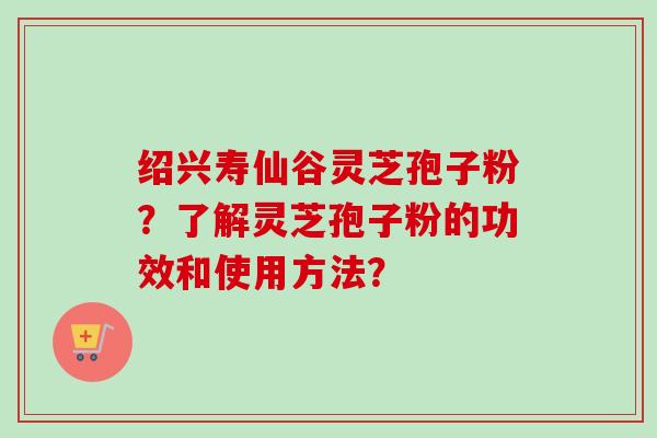 绍兴寿仙谷灵芝孢子粉？了解灵芝孢子粉的功效和使用方法？