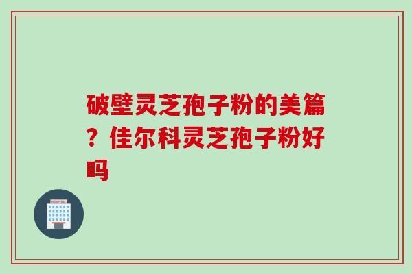破壁灵芝孢子粉的美篇？佳尔科灵芝孢子粉好吗