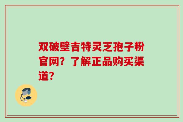 双破壁吉特灵芝孢子粉官网？了解正品购买渠道？