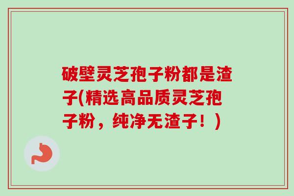 破壁灵芝孢子粉都是渣子(精选高品质灵芝孢子粉，纯净无渣子！)
