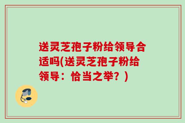 送灵芝孢子粉给领导合适吗(送灵芝孢子粉给领导：恰当之举？)