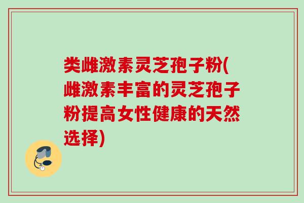 类雌激素灵芝孢子粉(雌激素丰富的灵芝孢子粉提高女性健康的天然选择)
