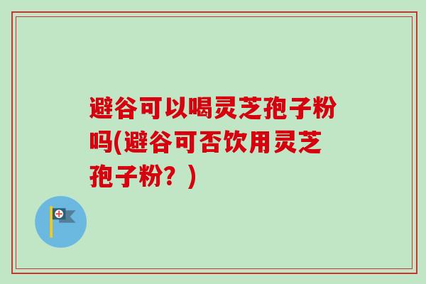 避谷可以喝灵芝孢子粉吗(避谷可否饮用灵芝孢子粉？)